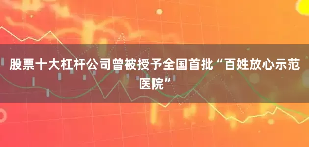 股票十大杠杆公司曾被授予全国首批“百姓放心示范医院”