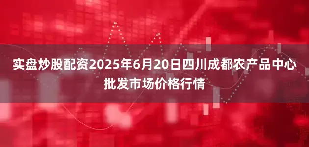 实盘炒股配资2025年6月20日四川成都农产品中心批发市场价格行情