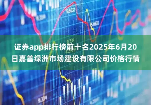 证券app排行榜前十名2025年6月20日嘉善绿洲市场建设有限公司价格行情