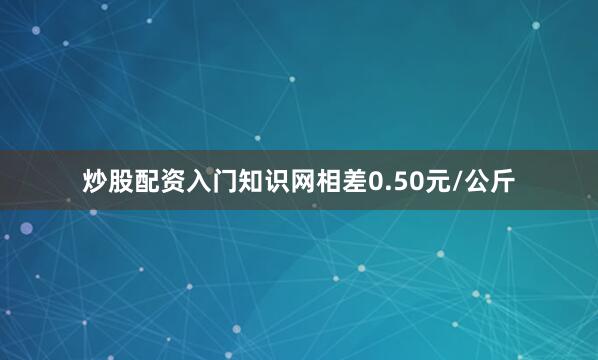 炒股配资入门知识网相差0.50元/公斤