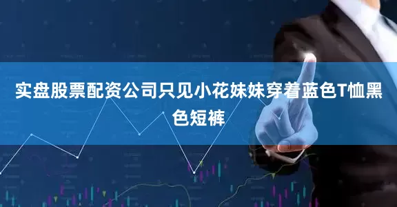 实盘股票配资公司只见小花妹妹穿着蓝色T恤黑色短裤