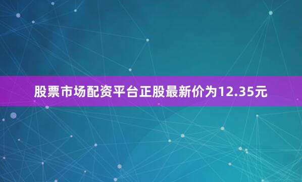 股票市场配资平台正股最新价为12.35元