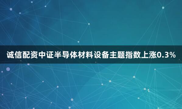诚信配资中证半导体材料设备主题指数上涨0.3%