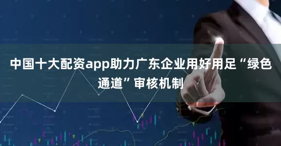 中国十大配资app助力广东企业用好用足“绿色通道”审核机制
