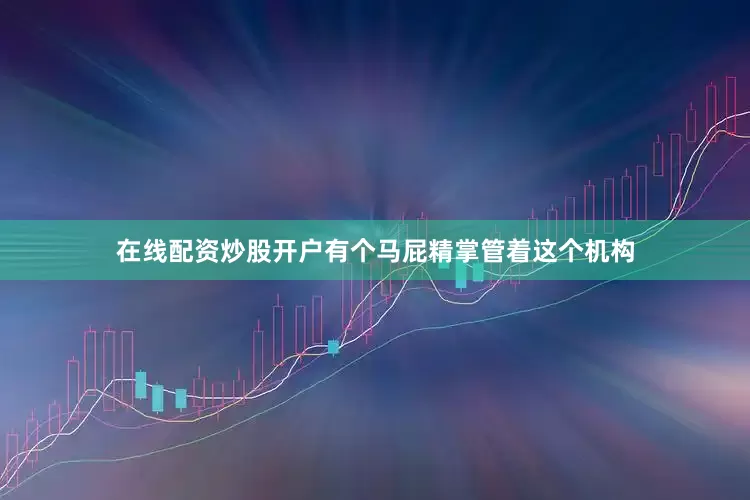 在线配资炒股开户有个马屁精掌管着这个机构