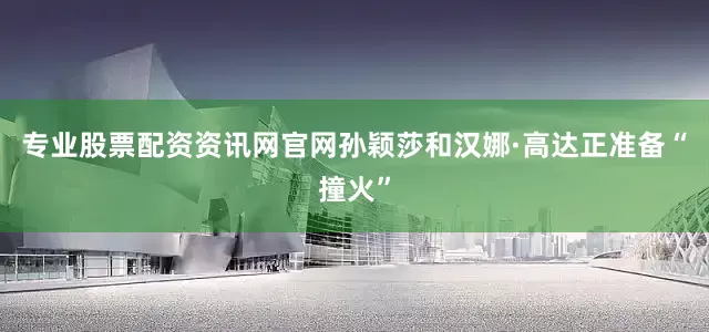 专业股票配资资讯网官网孙颖莎和汉娜·高达正准备“撞火”