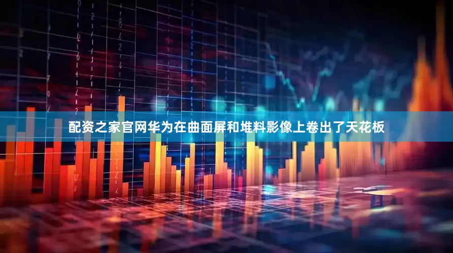 配资之家官网华为在曲面屏和堆料影像上卷出了天花板